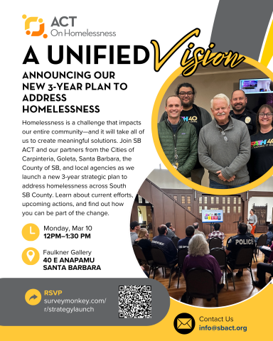 Homelessness is a challenge that impacts our entire community—and it will take all of us to create meaningful solutions. Join SB ACT and our partners from the Cities of Carpinteria, Goleta, Santa Barbara, the County of SB, and local agencies as we launch a new 3-year strategic plan to address homelessness across South SB County. Learn about current efforts, upcoming actions, and find out how you can be part of the change.  Monday, Mar 10 12pm-1:30pm Faulkner Gallery, SB Public Library, 40 E Anapamu St RSVP: